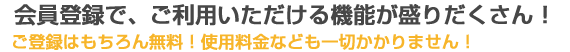 会員登録で、ご利用いただける機能が盛りだくさん！ご登録はもちろん無料！使用料金なども一切かかりません！